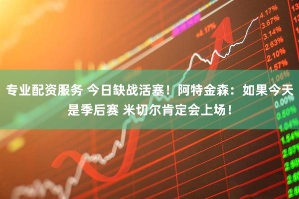 专业配资服务 今日缺战活塞！阿特金森：如果今天是季后赛 米切尔肯定会上场！