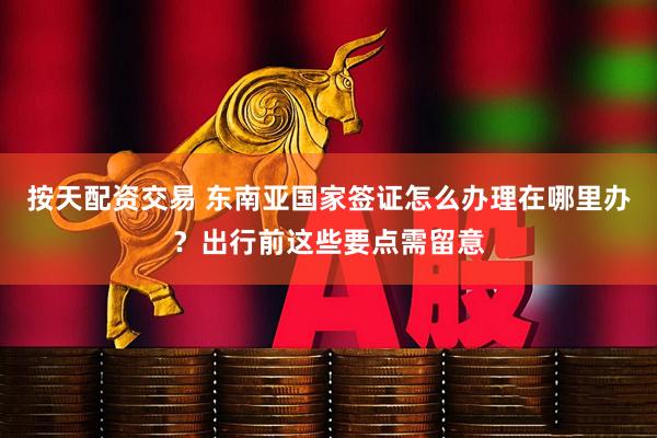 按天配资交易 东南亚国家签证怎么办理在哪里办？出行前这些要点需留意