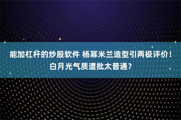 能加杠杆的炒股软件 杨幂米兰造型引两极评价！白月光气质遭批太普通？