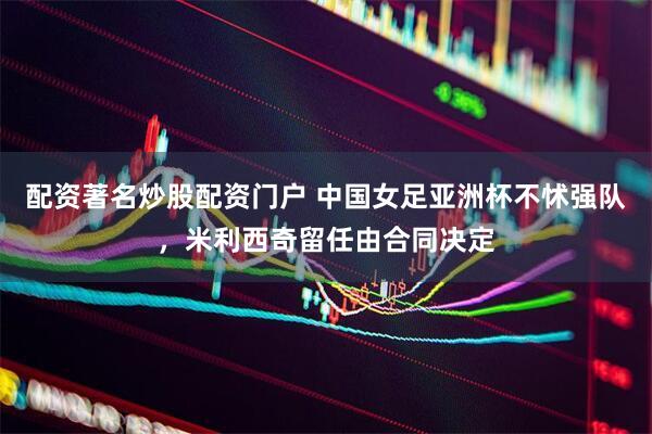 配资著名炒股配资门户 中国女足亚洲杯不怵强队，米利西奇留任由合同决定