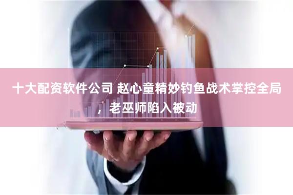 十大配资软件公司 赵心童精妙钓鱼战术掌控全局，老巫师陷入被动