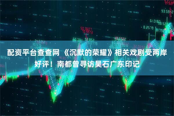 配资平台查查网 《沉默的荣耀》相关戏剧受两岸好评！南都曾寻访吴石广东印记