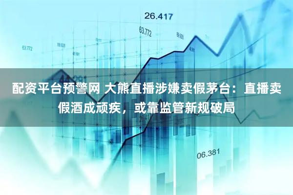 配资平台预警网 大熊直播涉嫌卖假茅台：直播卖假酒成顽疾，或靠监管新规破局