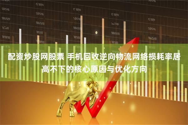 配资炒股网股票 手机回收逆向物流网络损耗率居高不下的核心原因与优化方向