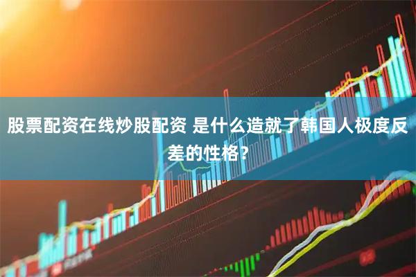 股票配资在线炒股配资 是什么造就了韩国人极度反差的性格？