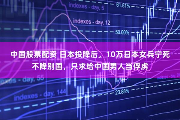 中国股票配资 日本投降后，10万日本女兵宁死不降别国，只求给中国男人当俘虏