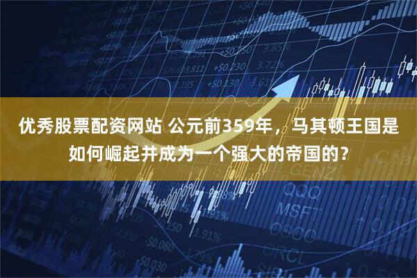 优秀股票配资网站 公元前359年，马其顿王国是如何崛起并成为一个强大的帝国的？