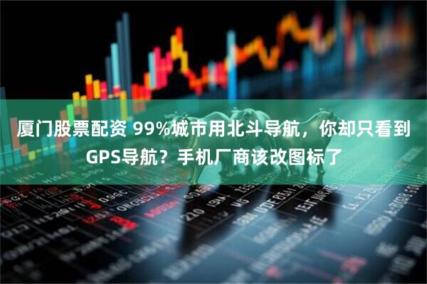 厦门股票配资 99%城市用北斗导航，你却只看到GPS导航？手机厂商该改图标了