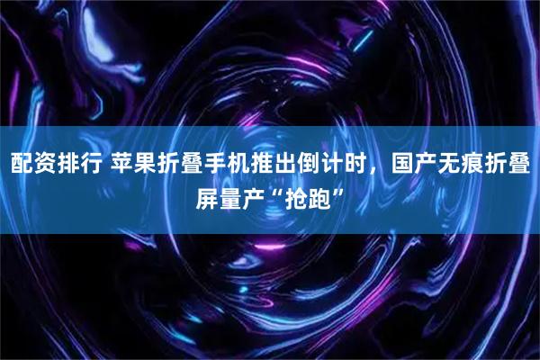 配资排行 苹果折叠手机推出倒计时，国产无痕折叠屏量产“抢跑”