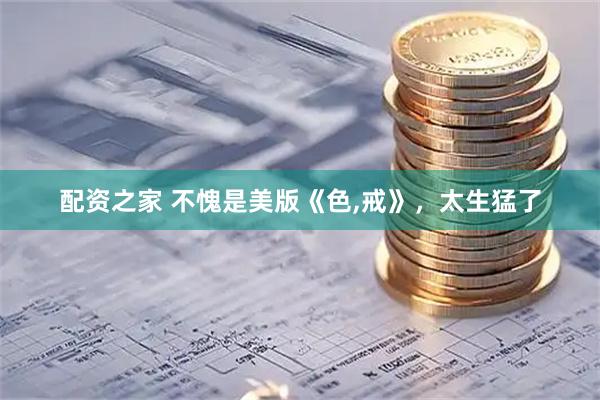 配资之家 不愧是美版《色,戒》，太生猛了