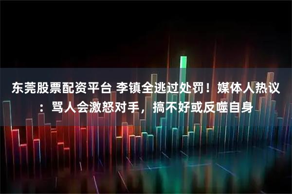 东莞股票配资平台 李镇全逃过处罚！媒体人热议：骂人会激怒对手，搞不好或反噬自身