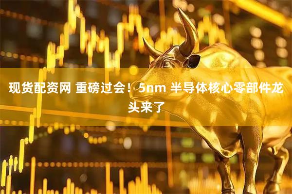 现货配资网 重磅过会！5nm 半导体核心零部件龙头来了