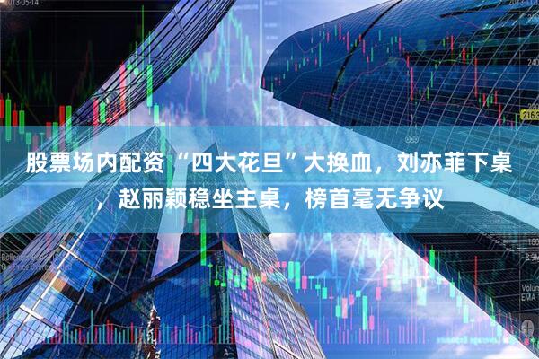 股票场内配资 “四大花旦”大换血，刘亦菲下桌，赵丽颖稳坐主桌，榜首毫无争议