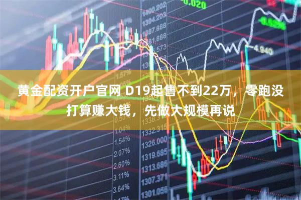 黄金配资开户官网 D19起售不到22万，零跑没打算赚大钱，先做大规模再说