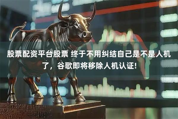 股票配资平台股票 终于不用纠结自己是不是人机了，谷歌即将移除人机认证!