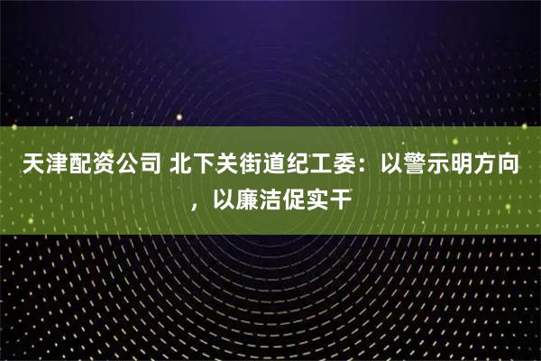 天津配资公司 北下关街道纪工委：以警示明方向，以廉洁促实干