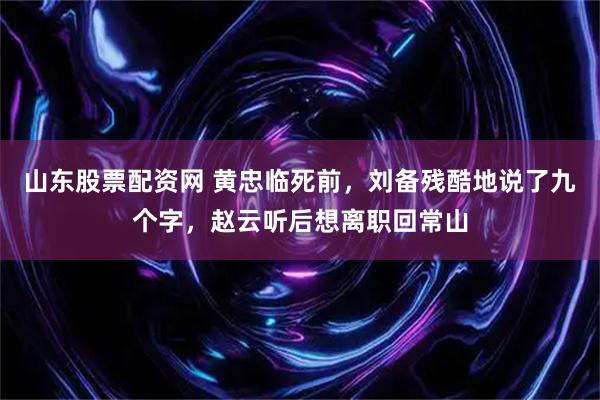山东股票配资网 黄忠临死前，刘备残酷地说了九个字，赵云听后想离职回常山