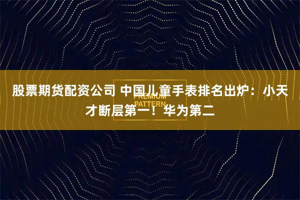 股票期货配资公司 中国儿童手表排名出炉：小天才断层第一！华为第二
