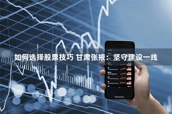 如何选择股票技巧 甘肃张掖：坚守建设一线
