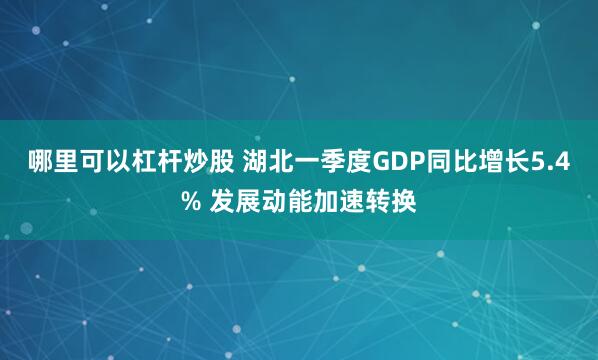 哪里可以杠杆炒股 湖北一季度GDP同比增长5.4% 发展动能加速转换