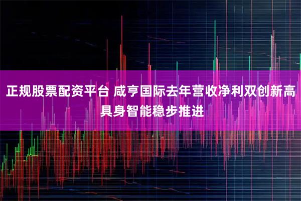 正规股票配资平台 咸亨国际去年营收净利双创新高 具身智能稳步推进