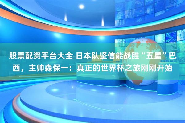 股票配资平台大全 日本队坚信能战胜“五星”巴西，主帅森保一：真正的世界杯之旅刚刚开始