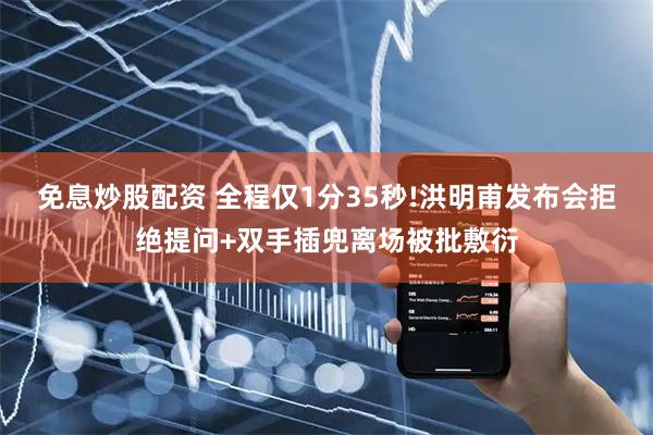 免息炒股配资 全程仅1分35秒!洪明甫发布会拒绝提问+双手插兜离场被批敷衍