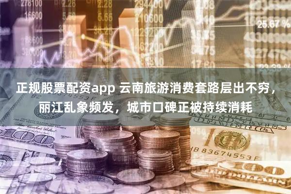 正规股票配资app 云南旅游消费套路层出不穷，丽江乱象频发，城市口碑正被持续消耗