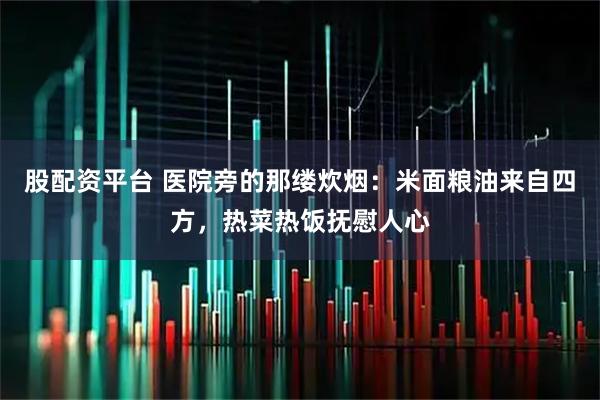 股配资平台 医院旁的那缕炊烟：米面粮油来自四方，热菜热饭抚慰人心