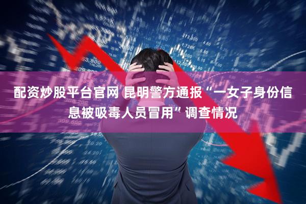 配资炒股平台官网 昆明警方通报“一女子身份信息被吸毒人员冒用”调查情况