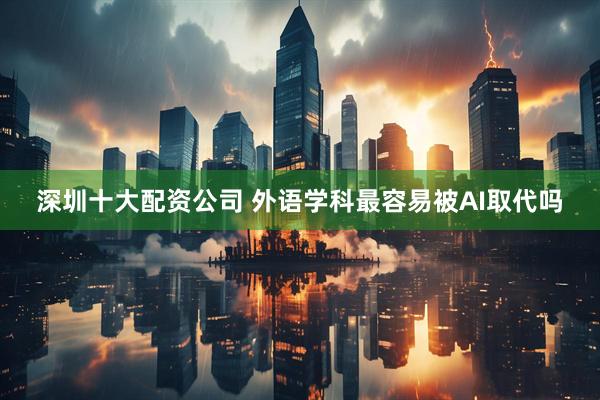 深圳十大配资公司 外语学科最容易被AI取代吗