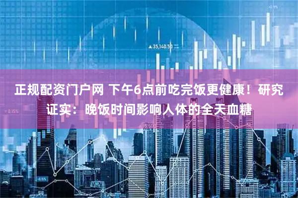 正规配资门户网 下午6点前吃完饭更健康！研究证实：晚饭时间影响人体的全天血糖