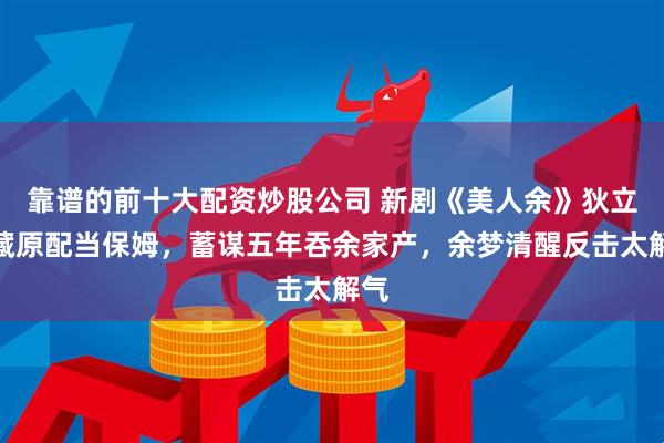 靠谱的前十大配资炒股公司 新剧《美人余》狄立人藏原配当保姆，蓄谋五年吞余家产，余梦清醒反击太解气