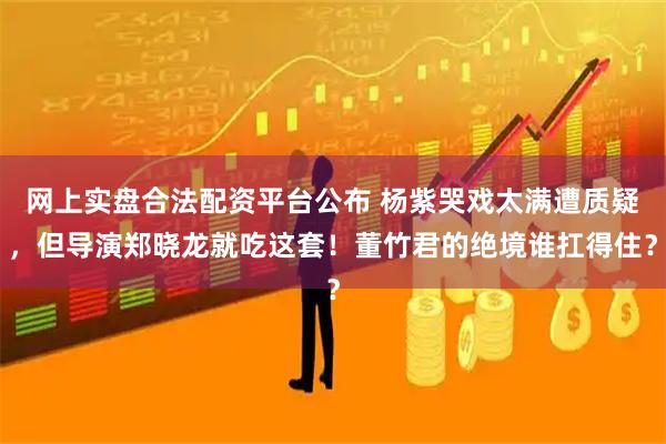 网上实盘合法配资平台公布 杨紫哭戏太满遭质疑，但导演郑晓龙就吃这套！董竹君的绝境谁扛得住？