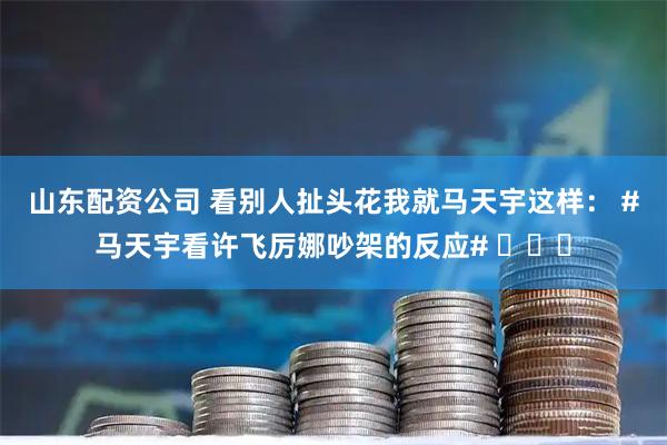 山东配资公司 看别人扯头花我就马天宇这样： #马天宇看许飞厉娜吵架的反应# ​​​