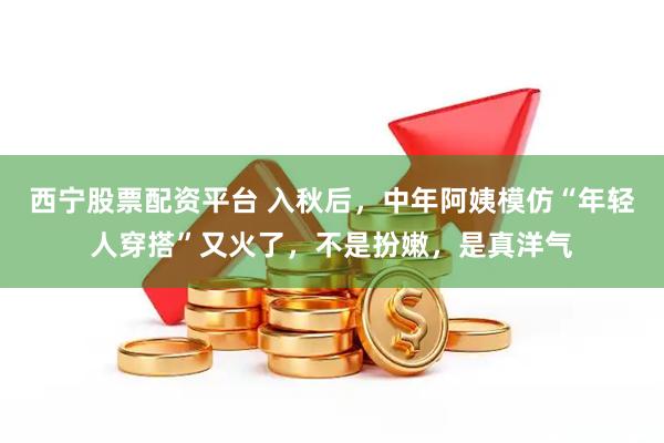 西宁股票配资平台 入秋后，中年阿姨模仿“年轻人穿搭”又火了，不是扮嫩，是真洋气